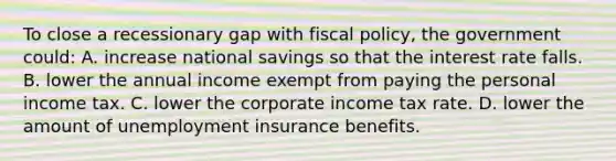 To close a recessionary gap with fiscal policy, the government could: A. increase national savings so that the interest rate falls. B. lower the annual income exempt from paying the personal income tax. C. lower the corporate income tax rate. D. lower the amount of unemployment insurance benefits.