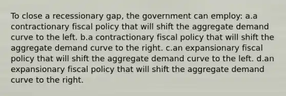 To close a recessionary gap, the government can employ: a.a contractionary fiscal policy that will shift the aggregate demand curve to the left. b.a contractionary fiscal policy that will shift the aggregate demand curve to the right. c.an expansionary fiscal policy that will shift the aggregate demand curve to the left. d.an expansionary fiscal policy that will shift the aggregate demand curve to the right.