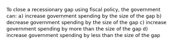 To close a recessionary gap using fiscal policy, the government can: a) increase government spending by the size of the gap b) decrease government spending by the size of the gap c) increase government spending by more than the size of the gap d) increase government spending by less than the size of the gap