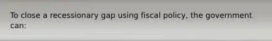 To close a recessionary gap using <a href='https://www.questionai.com/knowledge/kPTgdbKdvz-fiscal-policy' class='anchor-knowledge'>fiscal policy</a>, the government can:​