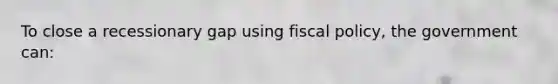 To close a recessionary gap using <a href='https://www.questionai.com/knowledge/kPTgdbKdvz-fiscal-policy' class='anchor-knowledge'>fiscal policy</a>, the government can: