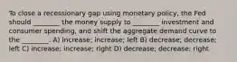 To close a recessionary gap using monetary policy, the Fed should ________ the money supply to ________ investment and consumer spending, and shift the aggregate demand curve to the ________. A) increase; increase; left B) decrease; decrease; left C) increase; increase; right D) decrease; decrease; right