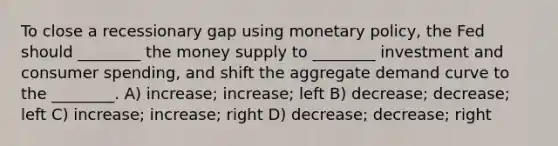 To close a recessionary gap using <a href='https://www.questionai.com/knowledge/kEE0G7Llsx-monetary-policy' class='anchor-knowledge'>monetary policy</a>, the Fed should ________ the money supply to ________ investment and consumer spending, and shift the aggregate demand curve to the ________. A) increase; increase; left B) decrease; decrease; left C) increase; increase; right D) decrease; decrease; right