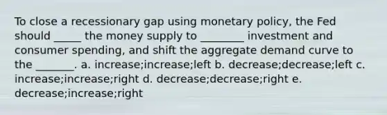 To close a recessionary gap using monetary policy, the Fed should _____ the money supply to ________ investment and consumer spending, and shift the aggregate demand curve to the _______. a. increase;increase;left b. decrease;decrease;left c. increase;increase;right d. decrease;decrease;right e. decrease;increase;right