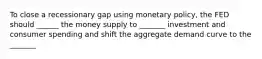 To close a recessionary gap using monetary policy, the FED should ______ the money supply to _______ investment and consumer spending and shift the aggregate demand curve to the _______