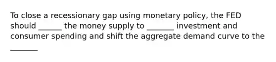 To close a recessionary gap using monetary policy, the FED should ______ the money supply to _______ investment and consumer spending and shift the aggregate demand curve to the _______