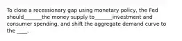 To close a recessionary gap using monetary policy, the Fed should_______the money supply to_______investment and consumer spending, and shift the aggregate demand curve to the ____.