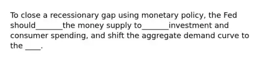 To close a recessionary gap using <a href='https://www.questionai.com/knowledge/kEE0G7Llsx-monetary-policy' class='anchor-knowledge'>monetary policy</a>, the Fed should_______the money supply to_______investment and consumer spending, and shift the aggregate demand curve to the ____.