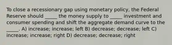 To close a recessionary gap using monetary policy, the Federal Reserve should _____ the money supply to _____ investment and consumer spending and shift the aggregate demand curve to the _____. A) increase; increase; left B) decrease; decrease; left C) increase; increase; right D) decrease; decrease; right