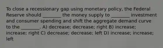 To close a recessionary gap using monetary policy, the Federal Reserve should ________ the money supply to ________ investment and consumer spending and shift the aggregate demand curve to the ________. A) decrease; decrease; right B) increase; increase; right C) decrease; decrease; left D) increase; increase; left