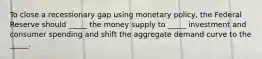 To close a recessionary gap using monetary policy, the Federal Reserve should _____ the money supply to _____ investment and consumer spending and shift the aggregate demand curve to the _____.