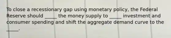 To close a recessionary gap using monetary policy, the Federal Reserve should _____ the money supply to _____ investment and consumer spending and shift the aggregate demand curve to the _____.