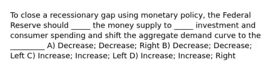 To close a recessionary gap using monetary policy, the Federal Reserve should _____ the money supply to _____ investment and consumer spending and shift the aggregate demand curve to the _________ A) Decrease; Decrease; Right B) Decrease; Decrease; Left C) Increase; Increase; Left D) Increase; Increase; Right