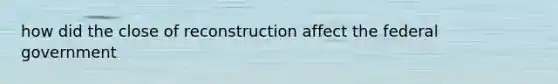 how did the close of reconstruction affect the federal government