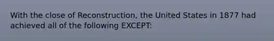 With the close of Reconstruction, the United States in 1877 had achieved all of the following EXCEPT: