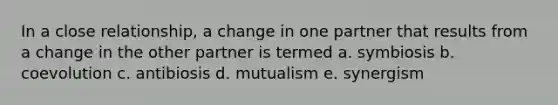 In a close relationship, a change in one partner that results from a change in the other partner is termed a. symbiosis b. coevolution c. antibiosis d. mutualism e. synergism