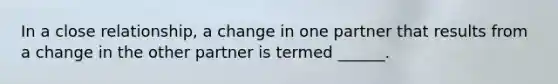 In a close relationship, a change in one partner that results from a change in the other partner is termed ______.