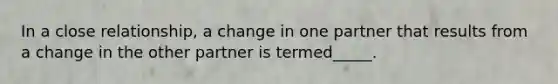 In a close relationship, a change in one partner that results from a change in the other partner is termed_____.