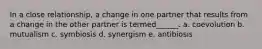 In a close relationship, a change in one partner that results from a change in the other partner is termed______. a. coevolution b. mutualism c. symbiosis d. synergism e. antibiosis