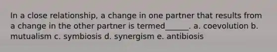 In a close relationship, a change in one partner that results from a change in the other partner is termed______. a. coevolution b. mutualism c. symbiosis d. synergism e. antibiosis