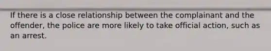 If there is a close relationship between the complainant and the offender, the police are more likely to take official action, such as an arrest.