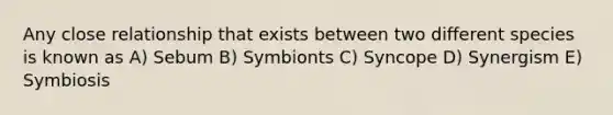 Any close relationship that exists between two different species is known as A) Sebum B) Symbionts C) Syncope D) Synergism E) Symbiosis