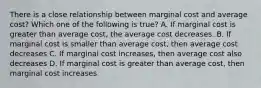 There is a close relationship between marginal cost and average cost? Which one of the following is true? A. If marginal cost is greater than average cost, the average cost decreases. B. If marginal cost is smaller than average cost, then average cost decreases C. If marginal cost increases, then average cost also decreases D. If marginal cost is greater than average cost, then marginal cost increases