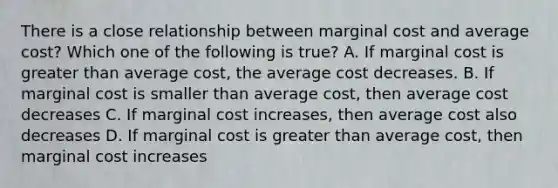 There is a close relationship between marginal cost and average cost? Which one of the following is true? A. If marginal cost is greater than average cost, the average cost decreases. B. If marginal cost is smaller than average cost, then average cost decreases C. If marginal cost increases, then average cost also decreases D. If marginal cost is greater than average cost, then marginal cost increases