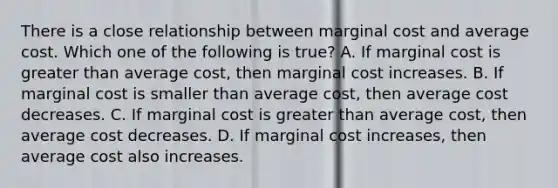 There is a close relationship between marginal cost and average cost. Which one of the following is true? A. If marginal cost is greater than average cost, then marginal cost increases. B. If marginal cost is smaller than average cost, then average cost decreases. C. If marginal cost is greater than average cost, then average cost decreases. D. If marginal cost increases, then average cost also increases.