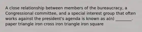 A close relationship between members of the bureaucracy, a Congressional committee, and a special interest group that often works against the president's agenda is known as a(n) ________. paper triangle iron cross iron triangle iron square