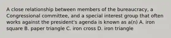 A close relationship between members of the bureaucracy, a Congressional committee, and a special interest group that often works against the president's agenda is known as a(n) A. iron square B. paper triangle C. iron cross D. iron triangle