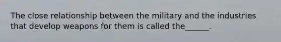 The close relationship between the military and the industries that develop weapons for them is called the______.