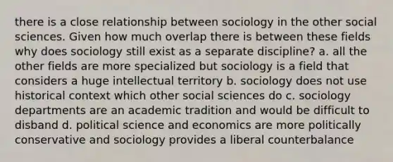 there is a close relationship between sociology in the other social sciences. Given how much overlap there is between these fields why does sociology still exist as a separate discipline? a. all the other fields are more specialized but sociology is a field that considers a huge intellectual territory b. sociology does not use historical context which other social sciences do c. sociology departments are an academic tradition and would be difficult to disband d. political science and economics are more politically conservative and sociology provides a liberal counterbalance