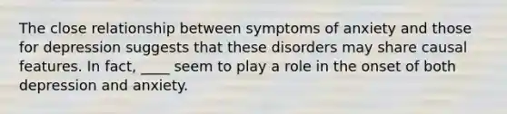 The close relationship between symptoms of anxiety and those for depression suggests that these disorders may share causal features. In fact, ____ seem to play a role in the onset of both depression and anxiety.