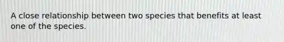 A close relationship between two species that benefits at least one of the species.