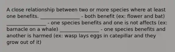 A close relationship between two or more species where at least one benefits. ________________ - both benefit (ex: flower and bat) ________________ - one species benefits and one is not affects (ex: barnacle on a whale) ________________ - one species benefits and another is harmed (ex: wasp lays eggs in catepillar and they grow out of it)