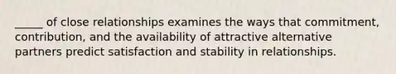 _____ of close relationships examines the ways that commitment, contribution, and the availability of attractive alternative partners predict satisfaction and stability in relationships.