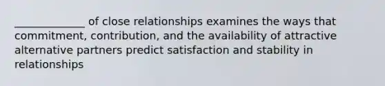 _____________ of close relationships examines the ways that commitment, contribution, and the availability of attractive alternative partners predict satisfaction and stability in relationships