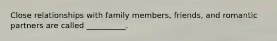 Close relationships with family members, friends, and romantic partners are called __________.