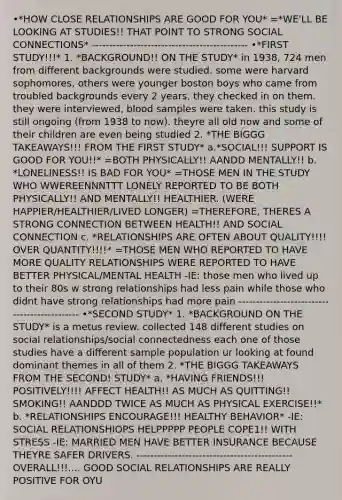 •*HOW CLOSE RELATIONSHIPS ARE GOOD FOR YOU* =*WE'LL BE LOOKING AT STUDIES!! THAT POINT TO STRONG SOCIAL CONNECTIONS* --------------------------------------------- •*FIRST STUDY!!!* 1. *BACKGROUND!! ON THE STUDY* in 1938, 724 men from different backgrounds were studied. some were harvard sophomores, others were younger boston boys who came from troubled backgrounds every 2 years, they checked in on them. they were interviewed, blood samples were taken. this study is still ongoing (from 1938 to now). theyre all old now and some of their children are even being studied 2. *THE BIGGG TAKEAWAYS!!! FROM THE FIRST STUDY* a.*SOCIAL!!! SUPPORT IS GOOD FOR YOU!!* =BOTH PHYSICALLY!! AANDD MENTALLY!! b. *LONELINESS!! IS BAD FOR YOU* =THOSE MEN IN THE STUDY WHO WWEREENNNTTT LONELY REPORTED TO BE BOTH PHYSICALLY!! AND MENTALLY!! HEALTHIER. (WERE HAPPIER/HEALTHIER/LIVED LONGER) =THEREFORE, THERES A STRONG CONNECTION BETWEEN HEALTH!! AND SOCIAL CONNECTION c. *RELATIONSHIPS ARE OFTEN ABOUT QUALITY!!!! OVER QUANTITY!!!!* =THOSE MEN WHO REPORTED TO HAVE MORE QUALITY RELATIONSHIPS WERE REPORTED TO HAVE BETTER PHYSICAL/MENTAL HEALTH -IE: those men who lived up to their 80s w strong relationships had less pain while those who didnt have strong relationships had more pain --------------------------------------------- •*SECOND STUDY* 1. *BACKGROUND ON THE STUDY* is a metus review. collected 148 different studies on social relationships/social connectedness each one of those studies have a different sample population ur looking at found dominant themes in all of them 2. *THE BIGGG TAKEAWAYS FROM THE SECOND! STUDY* a. *HAVING FRIENDS!!! POSITIVELY!!!! AFFECT HEALTH!! AS MUCH AS QUITTING!! SMOKING!! AANDDD TWICE AS MUCH AS PHYSICAL EXERCISE!!* b. *RELATIONSHIPS ENCOURAGE!!! HEALTHY BEHAVIOR* -IE: SOCIAL RELATIONSHIOPS HELPPPPP PEOPLE COPE1!! WITH STRESS -IE: MARRIED MEN HAVE BETTER INSURANCE BECAUSE THEYRE SAFER DRIVERS. --------------------------------------------- OVERALL!!!.... GOOD SOCIAL RELATIONSHIPS ARE REALLY POSITIVE FOR OYU