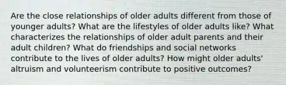 Are the close relationships of older adults different from those of younger adults? What are the lifestyles of older adults like? What characterizes the relationships of older adult parents and their adult children? What do friendships and social networks contribute to the lives of older adults? How might older adults' altruism and volunteerism contribute to positive outcomes?