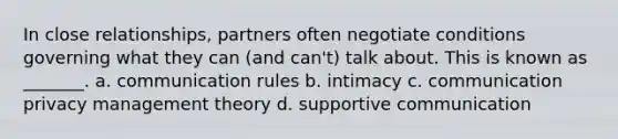 In close relationships, partners often negotiate conditions governing what they can (and can't) talk about. This is known as _______. a. communication rules b. intimacy c. communication privacy management theory d. supportive communication