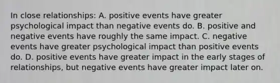 In close relationships: A. positive events have greater psychological impact than negative events do. B. positive and negative events have roughly the same impact. C. negative events have greater psychological impact than positive events do. D. positive events have greater impact in the early stages of relationships, but negative events have greater impact later on.