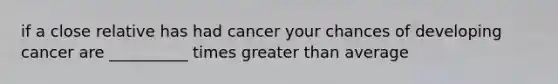 if a close relative has had cancer your chances of developing cancer are __________ times greater than average