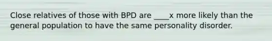 Close relatives of those with BPD are ____x more likely than the general population to have the same personality disorder.