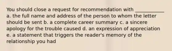 You should close a request for recommendation with ____________ a. the full name and address of the person to whom the letter should be sent b. a complete career summary c. a sincere apology for the trouble caused d. an expression of appreciation e. a statement that triggers the reader's memory of the relationship you had