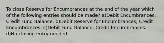 To close Reserve for Encumbrances at the end of the year which of the following entries should be made? a)Debit Encumbrances; Credit Fund Balance. b)Debit Reserve for Encumbrances; Credit Encumbrances. c)Debit Fund Balance; Credit Encumbrances. d)No closing entry needed