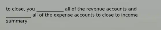 to close, you ____________ all of the revenue accounts and ___________ all of the expense accounts to close to income summary