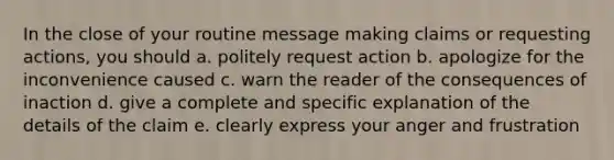 In the close of your routine message making claims or requesting actions, you should a. politely request action b. apologize for the inconvenience caused c. warn the reader of the consequences of inaction d. give a complete and specific explanation of the details of the claim e. clearly express your anger and frustration