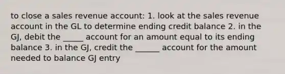 to close a sales revenue account: 1. look at the sales revenue account in the GL to determine ending credit balance 2. in the GJ, debit the _____ account for an amount equal to its ending balance 3. in the GJ, credit the ______ account for the amount needed to balance GJ entry